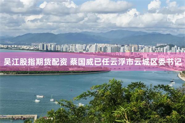 吴江股指期货配资 蔡国威已任云浮市云城区委书记
