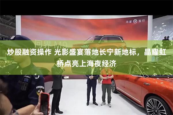 炒股融资操作 光影盛宴落地长宁新地标，晶耀虹桥点亮上海夜经济