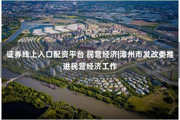 证券线上入口配资平台 民营经济|漳州市发改委推进民营经济工作
