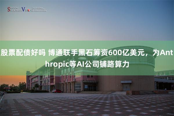 股票配债好吗 博通联手黑石筹资600亿美元，为Anthropic等AI公司铺路算力