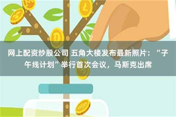 网上配资炒股公司 五角大楼发布最新照片：“子午线计划”举行首次会议，马斯克出席