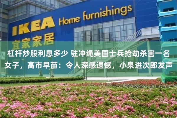 杠杆炒股利息多少 驻冲绳美国士兵抢劫杀害一名女子,高市早苗:令人深感遗憾,小泉进次郎发声