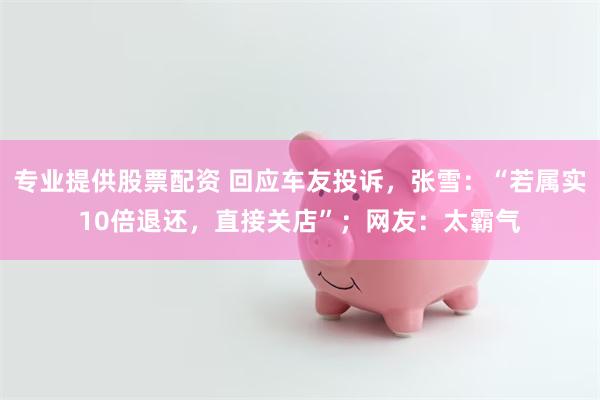 专业提供股票配资 回应车友投诉，张雪：“若属实10倍退还，直接关店”；网友：太霸气