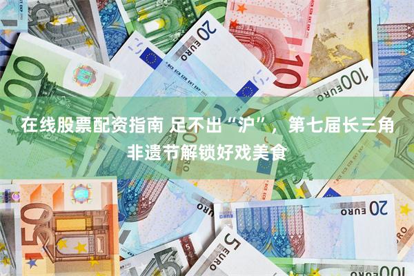 在线股票配资指南 足不出“沪”,第七届长三角非遗节解锁好戏美食