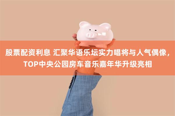 股票配资利息 汇聚华语乐坛实力唱将与人气偶像，TOP中央公园房车音乐嘉年华升级亮相