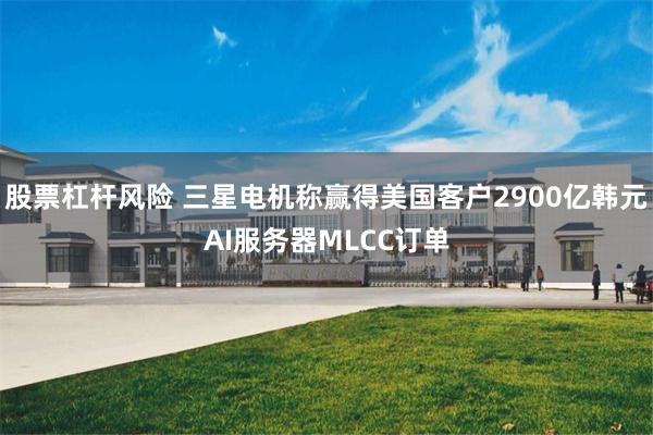 股票杠杆风险 三星电机称赢得美国客户2900亿韩元AI服务器MLCC订单