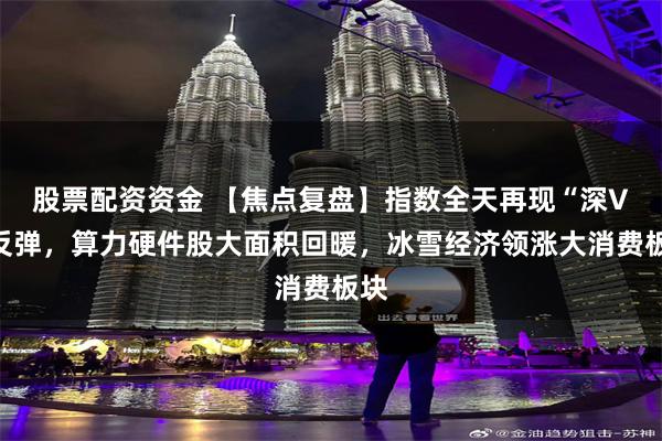 股票配资资金 【焦点复盘】指数全天再现“深V”反弹，算力硬件股大面积回暖，冰雪经济领涨大消费板块
