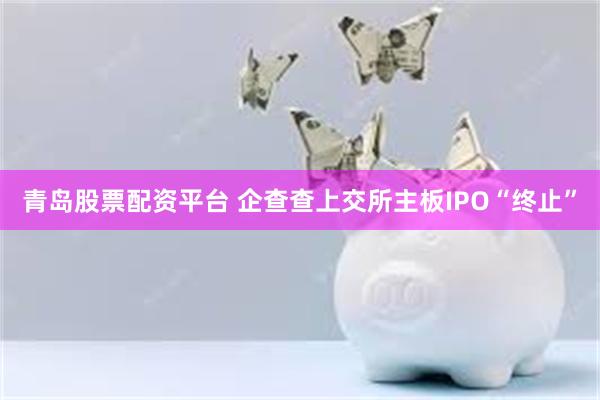 青岛股票配资平台 企查查上交所主板IPO“终止”