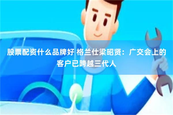 股票配资什么品牌好 格兰仕梁昭贤:广交会上的客户已跨越三代人