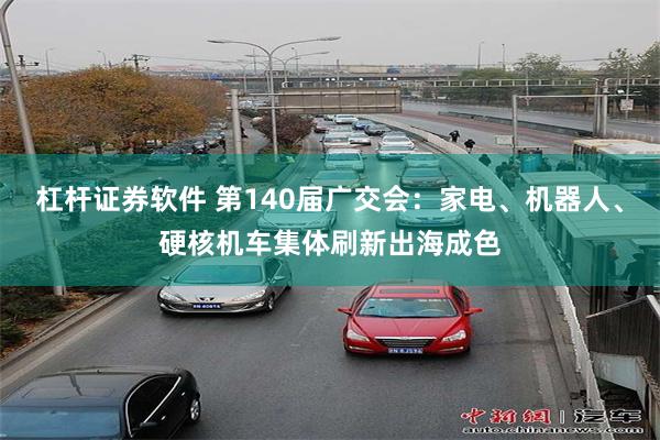 杠杆证券软件 第140届广交会:家电、机器人、硬核机车集体刷新出海成色