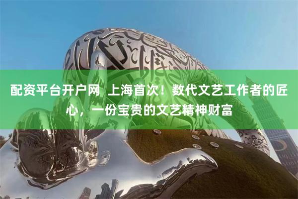 配资平台开户网 上海首次!数代文艺工作者的匠心,一份宝贵的文艺精神财富