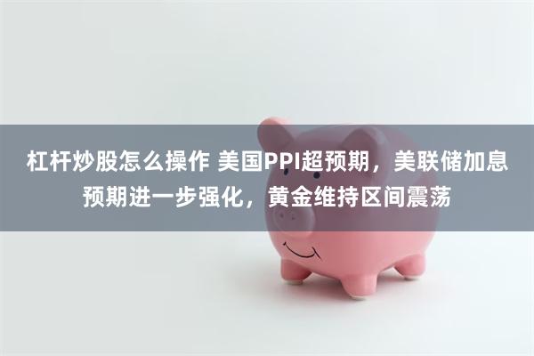 杠杆炒股怎么操作 美国PPI超预期，美联储加息预期进一步强化，黄金维持区间震荡