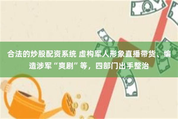 合法的炒股配资系统 虚构军人形象直播带货、编造涉军“爽剧”等，四部门出手整治
