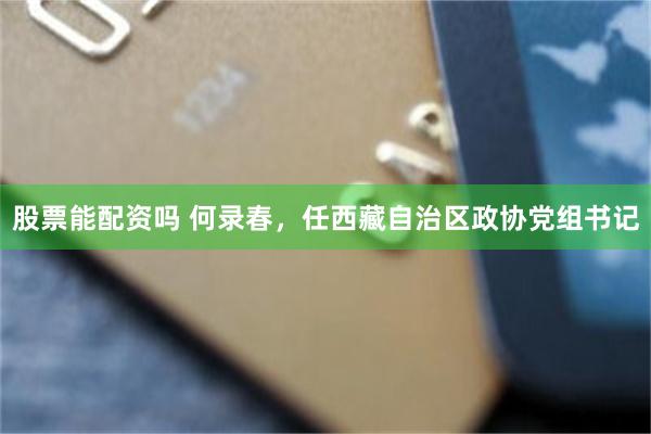 股票能配资吗 何录春，任西藏自治区政协党组书记