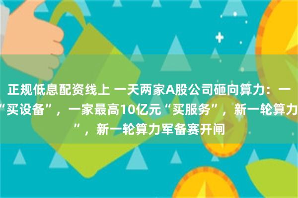 正规低息配资线上 一天两家A股公司砸向算力：一家近9亿元“买设备”，一家最高10亿元“买服务”，新一轮算力军备赛开闸